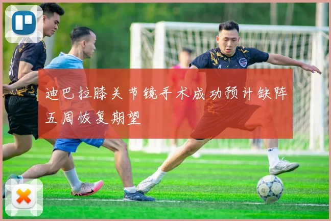 迪巴拉膝关节镜手术成功预计缺阵五周恢复期望