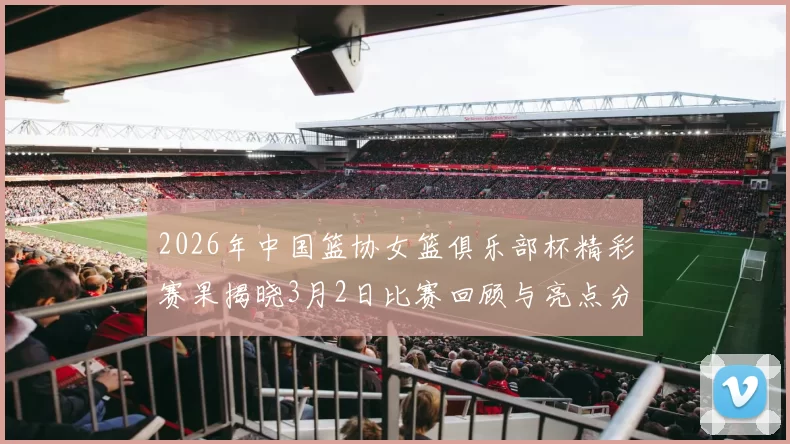 2026年中国篮协女篮俱乐部杯精彩赛果揭晓3月2日比赛回顾与亮点分析