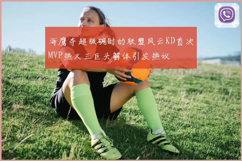 海鹰夺超级碗时的联盟风云KD首次MVP热火三巨头解体引发热议