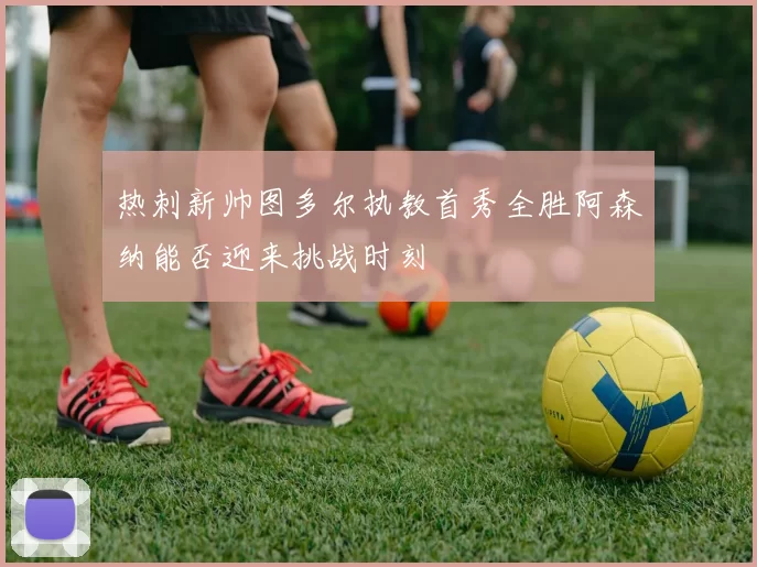 热刺新帅图多尔执教首秀全胜阿森纳能否迎来挑战时刻